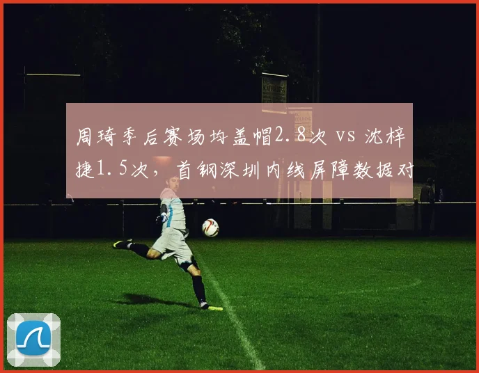 周琦季后赛场均盖帽2.8次 vs 沈梓捷1.5次，首钢深圳内线屏障数据对比