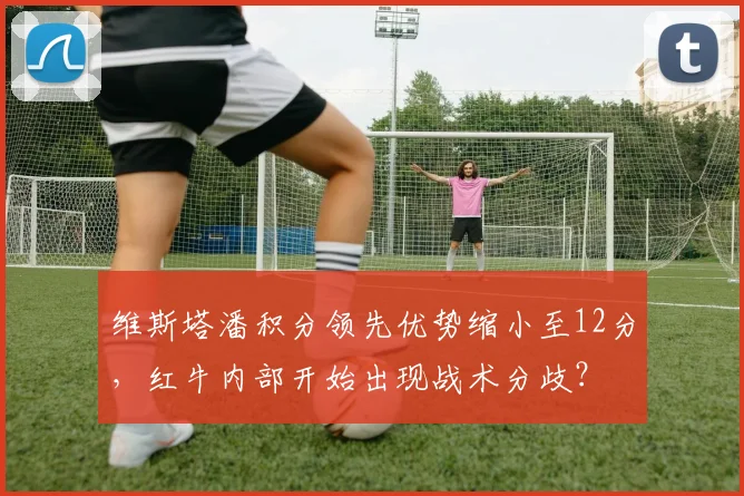 维斯塔潘积分领先优势缩小至12分,红牛内部开始出现战术分歧?