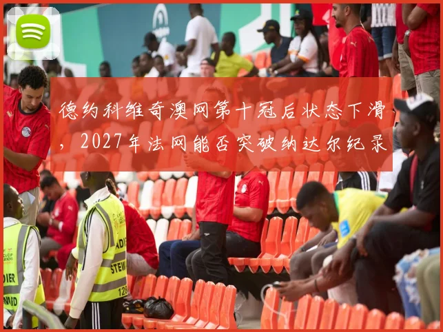 德约科维奇澳网第十冠后状态下滑，2027年法网能否突破纳达尔纪录？