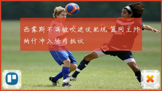 西蒙斯不满被吹进攻犯规 篮网主帅纳什冲入场内抗议