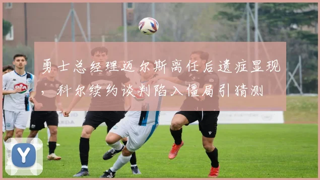 勇士总经理迈尔斯离任后遗症显现,科尔续约谈判陷入僵局引猜测