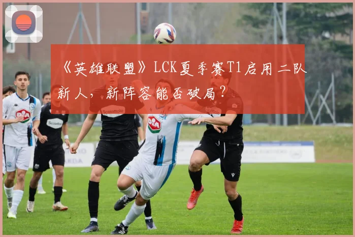 《英雄联盟》LCK夏季赛T1启用二队新人,新阵容能否破局?