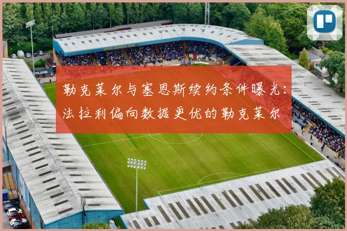 勒克莱尔与塞恩斯续约条件曝光:法拉利偏向数据更优的勒克莱尔