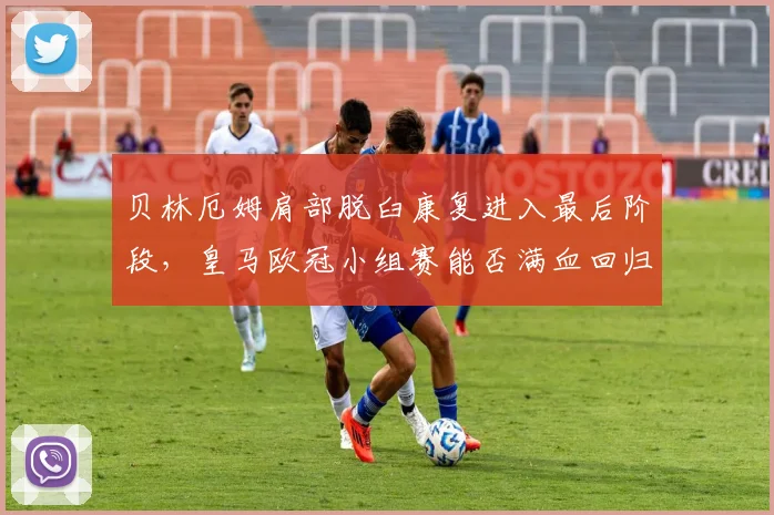 贝林厄姆肩部脱臼康复进入最后阶段,皇马欧冠小组赛能否满血回归?