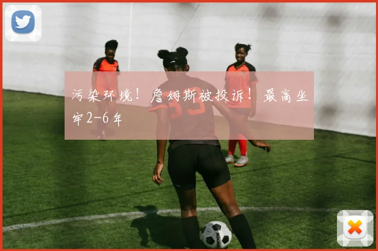 污染环境!詹姆斯被投诉!最高坐牢2-6年